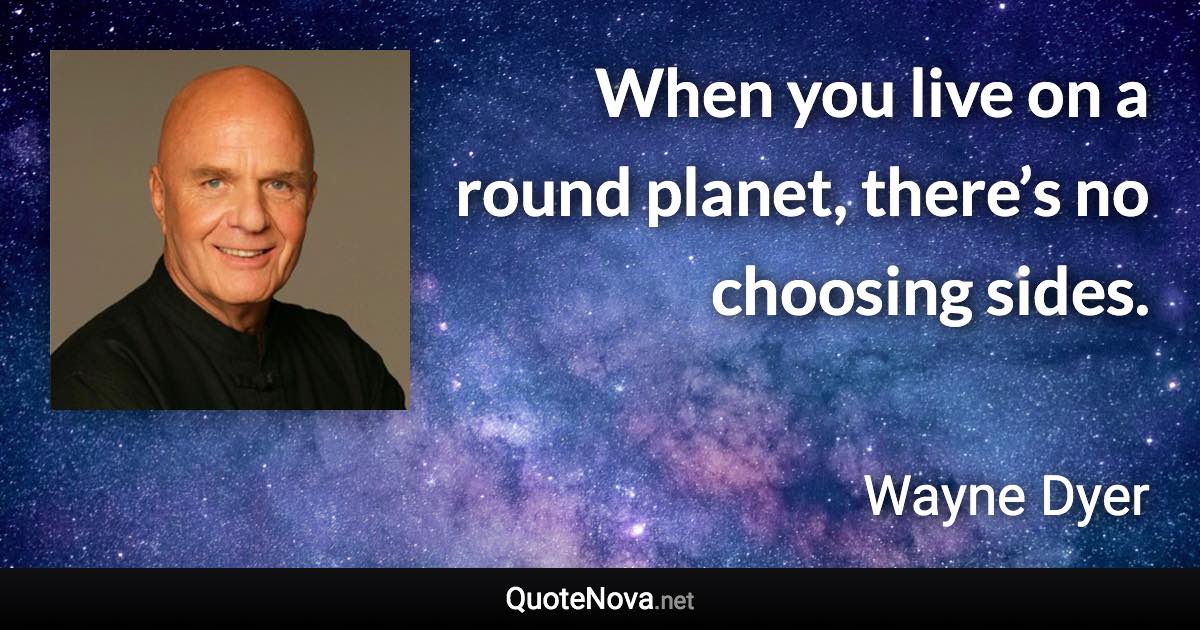 When you live on a round planet, there’s no choosing sides. - Wayne Dyer quote