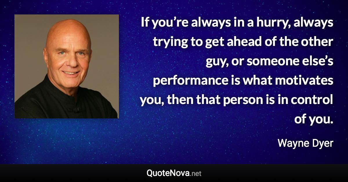 If you’re always in a hurry, always trying to get ahead of the other guy, or someone else’s performance is what motivates you, then that person is in control of you. - Wayne Dyer quote