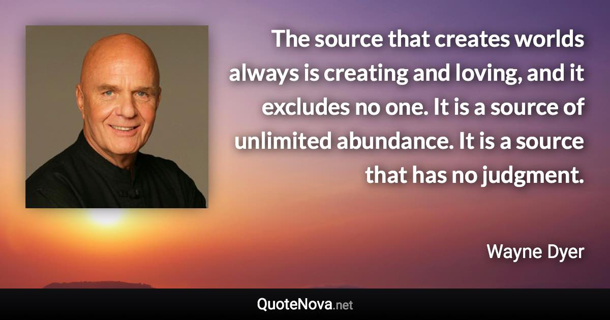 The source that creates worlds always is creating and loving, and it excludes no one. It is a source of unlimited abundance. It is a source that has no judgment. - Wayne Dyer quote