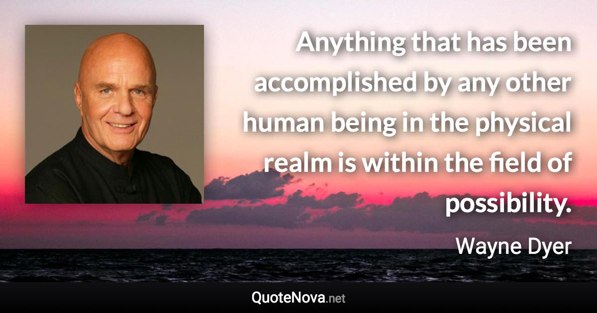 Anything that has been accomplished by any other human being in the physical realm is within the field of possibility. - Wayne Dyer quote