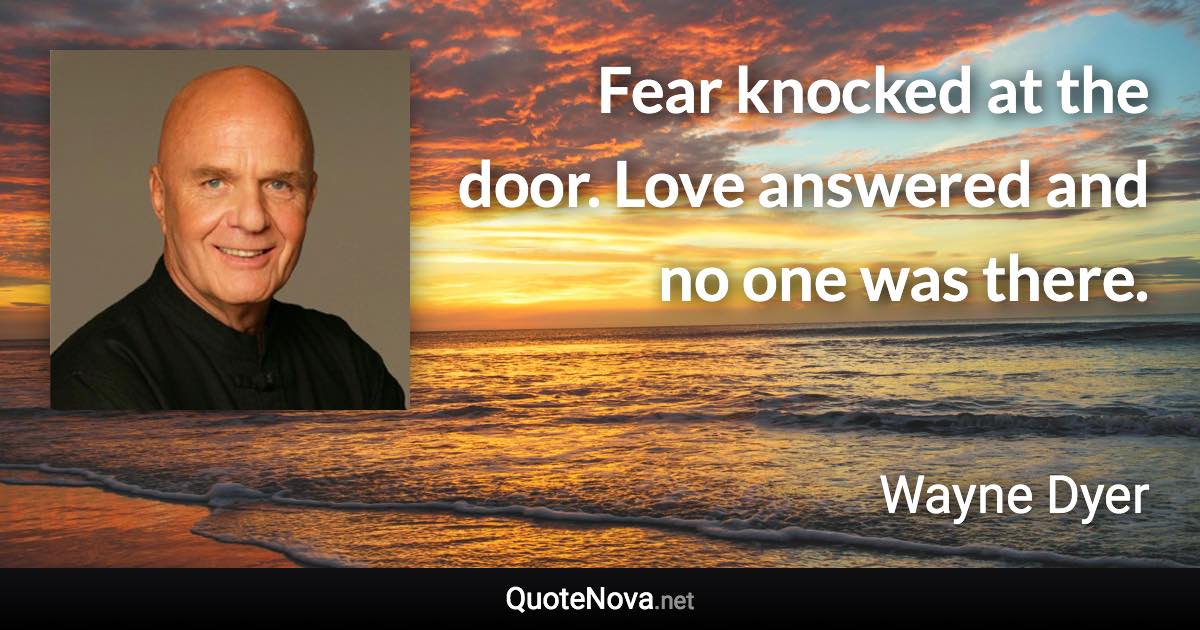 Fear knocked at the door. Love answered and no one was there. - Wayne Dyer quote