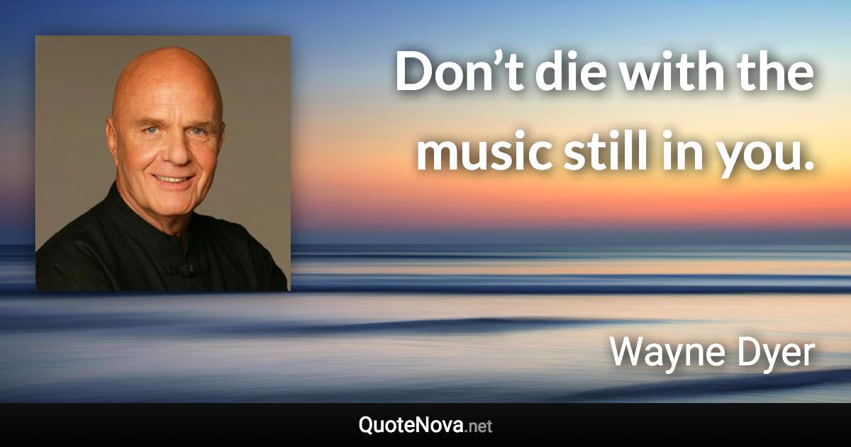 Don’t die with the music still in you. - Wayne Dyer quote