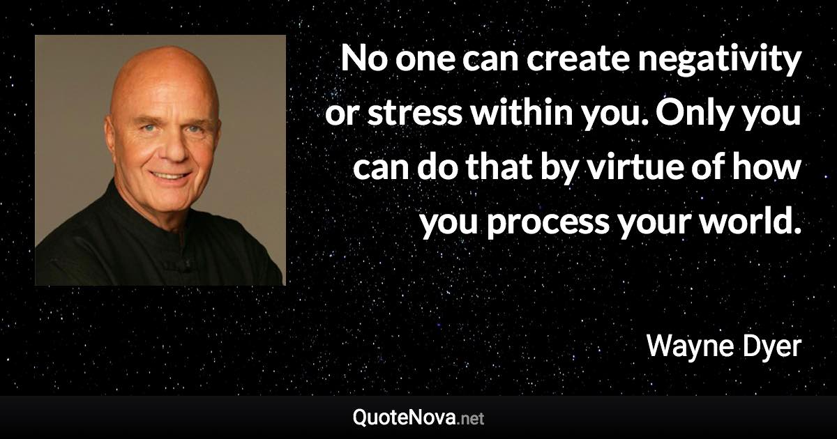 No one can create negativity or stress within you. Only you can do that by virtue of how you process your world. - Wayne Dyer quote