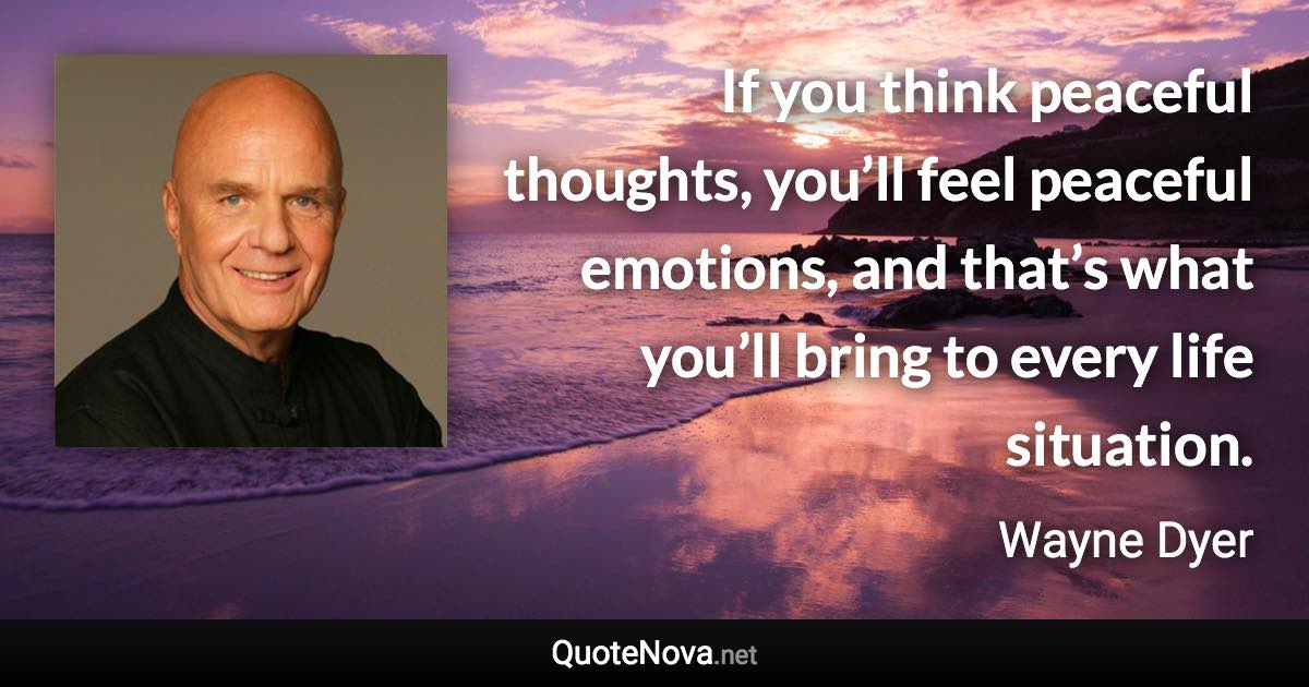 If you think peaceful thoughts, you’ll feel peaceful emotions, and that’s what you’ll bring to every life situation. - Wayne Dyer quote