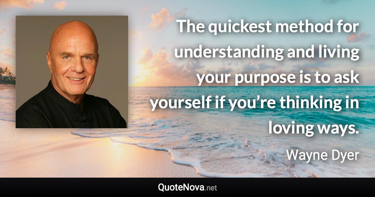 The quickest method for understanding and living your purpose is to ask yourself if you’re thinking in loving ways. - Wayne Dyer quote