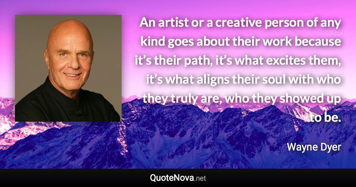 An artist or a creative person of any kind goes about their work because it’s their path, it’s what excites them, it’s what aligns their soul with who they truly are, who they showed up to be. - Wayne Dyer quote