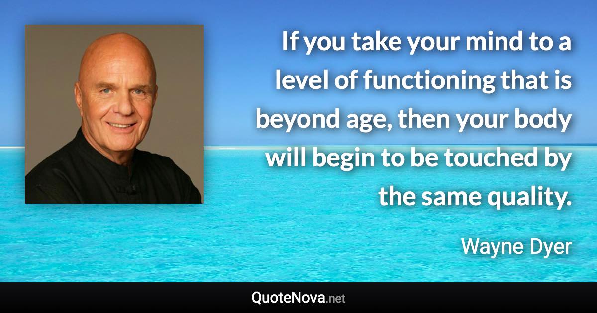 If you take your mind to a level of functioning that is beyond age, then your body will begin to be touched by the same quality. - Wayne Dyer quote