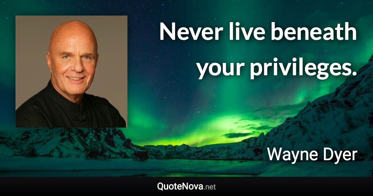 Never live beneath your privileges. - Wayne Dyer quote