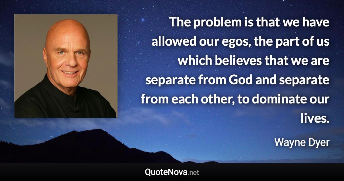 The problem is that we have allowed our egos, the part of us which believes that we are separate from God and separate from each other, to dominate our lives. - Wayne Dyer quote