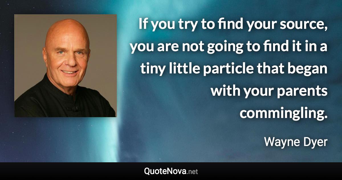 If you try to find your source, you are not going to find it in a tiny little particle that began with your parents commingling. - Wayne Dyer quote