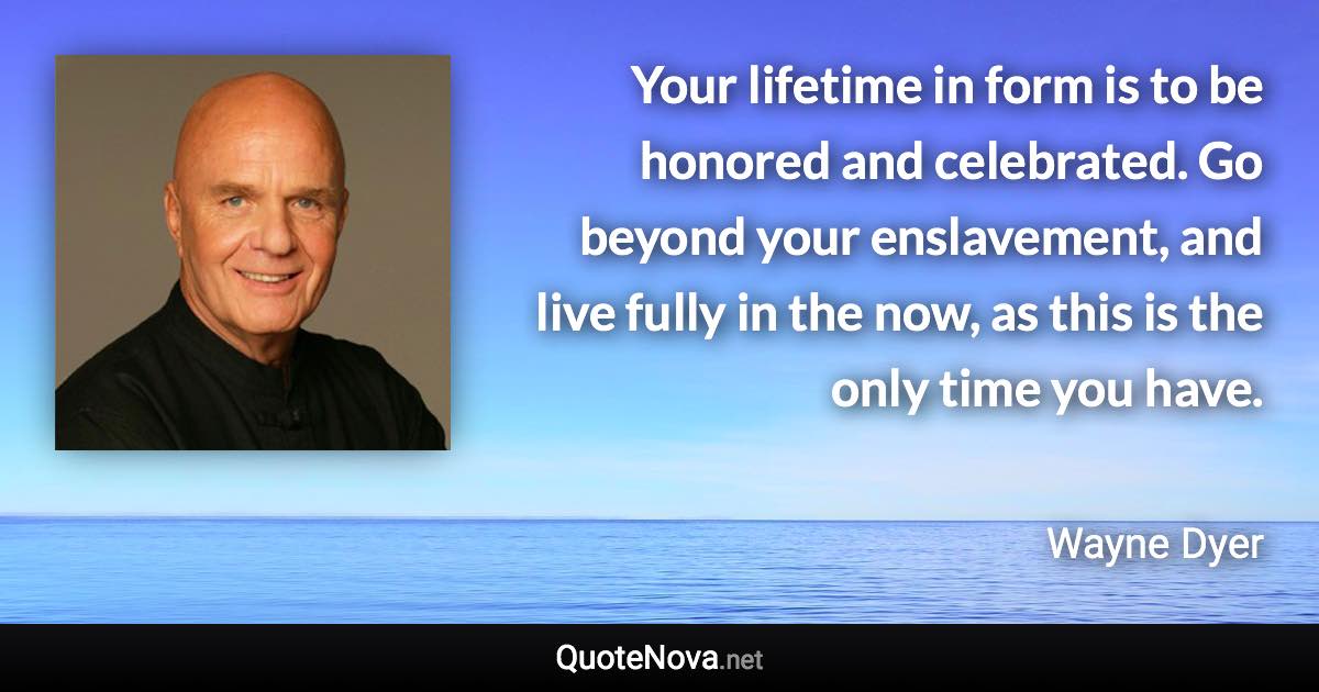 Your lifetime in form is to be honored and celebrated. Go beyond your enslavement, and live fully in the now, as this is the only time you have. - Wayne Dyer quote