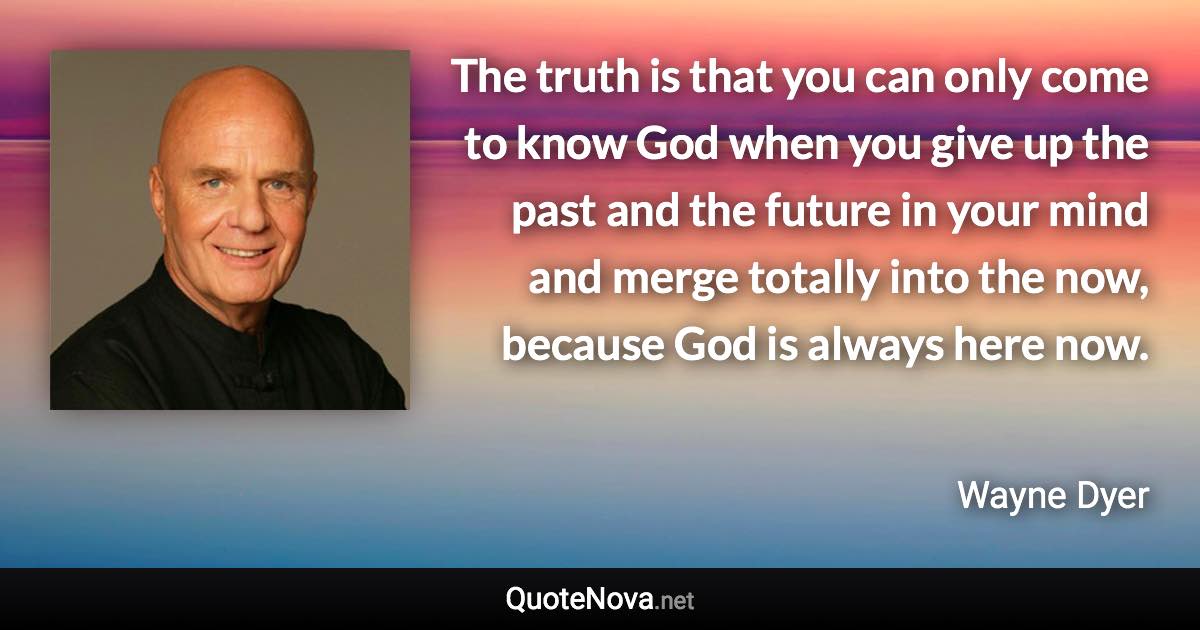 The truth is that you can only come to know God when you give up the past and the future in your mind and merge totally into the now, because God is always here now. - Wayne Dyer quote