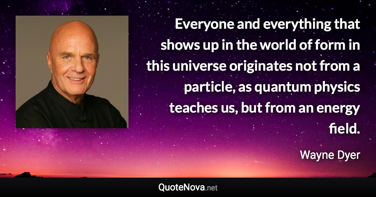 Everyone and everything that shows up in the world of form in this universe originates not from a particle, as quantum physics teaches us, but from an energy field. - Wayne Dyer quote