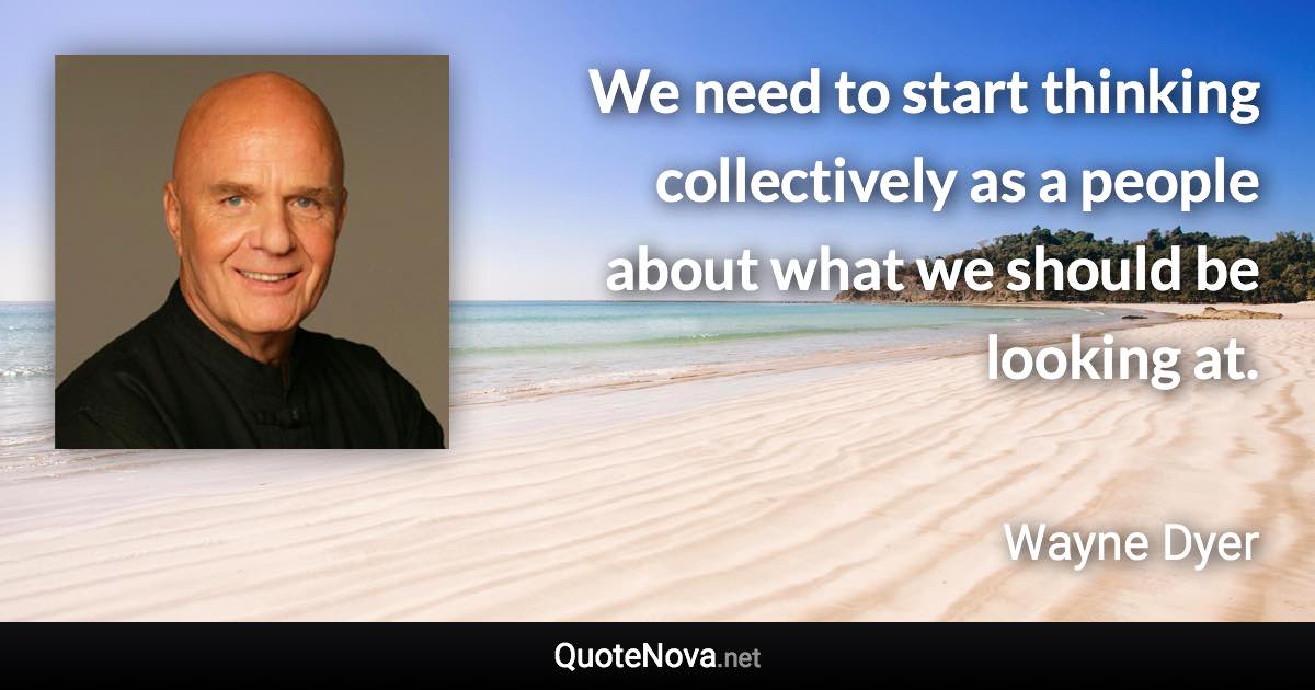 We need to start thinking collectively as a people about what we should be looking at. - Wayne Dyer quote