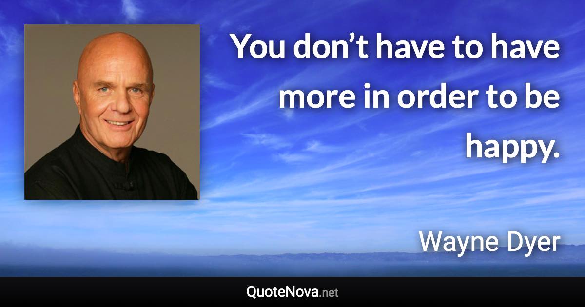 You don’t have to have more in order to be happy. - Wayne Dyer quote