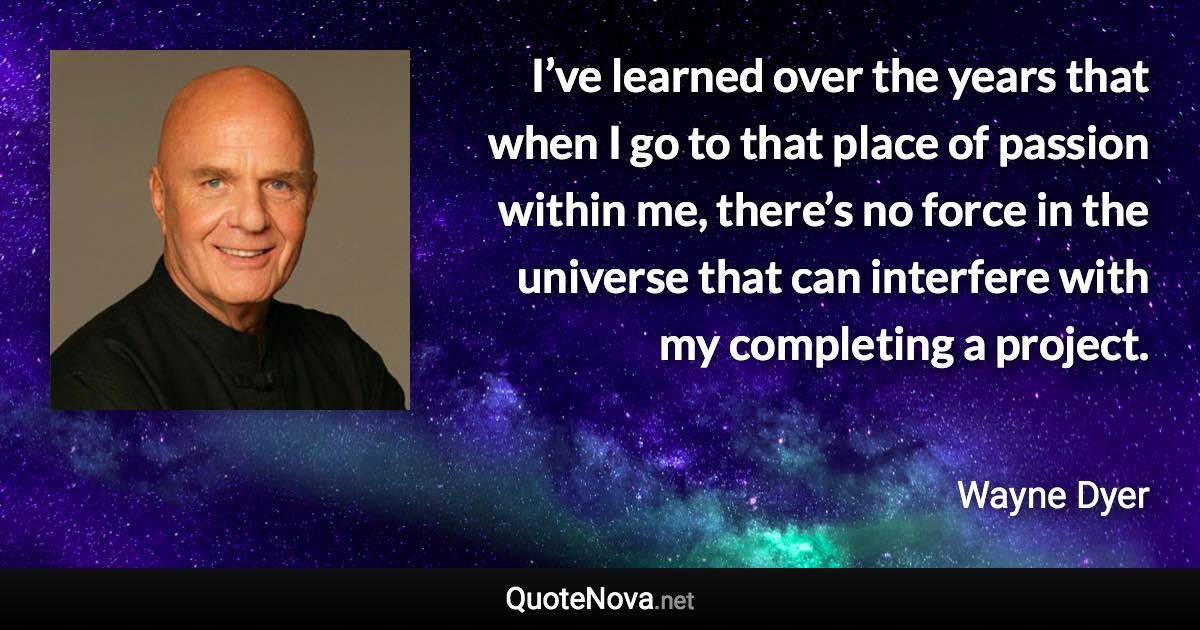 I’ve learned over the years that when I go to that place of passion within me, there’s no force in the universe that can interfere with my completing a project. - Wayne Dyer quote