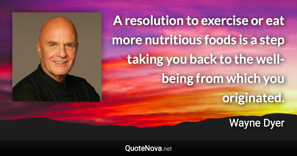 A resolution to exercise or eat more nutritious foods is a step taking you back to the well-being from which you originated. - Wayne Dyer quote