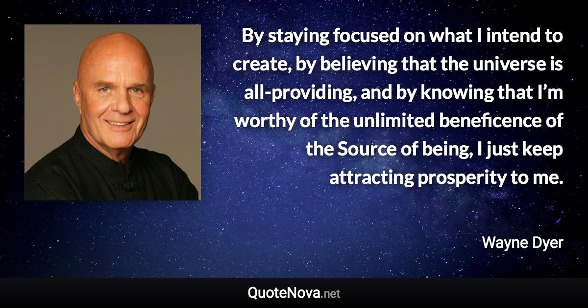 By staying focused on what I intend to create, by believing that the universe is all-providing, and by knowing that I’m worthy of the unlimited beneficence of the Source of being, I just keep attracting prosperity to me. - Wayne Dyer quote