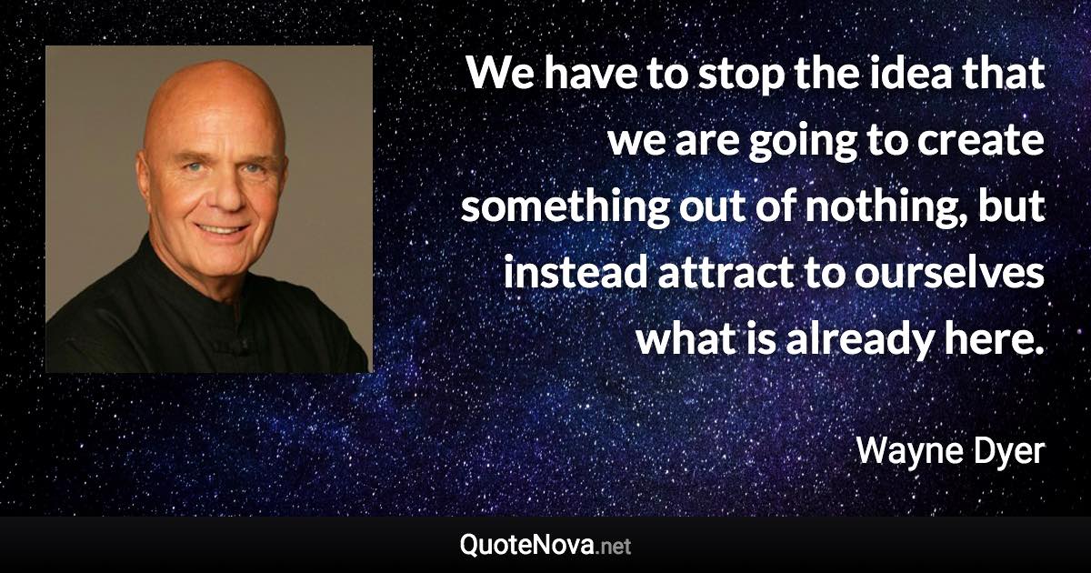 We have to stop the idea that we are going to create something out of nothing, but instead attract to ourselves what is already here. - Wayne Dyer quote