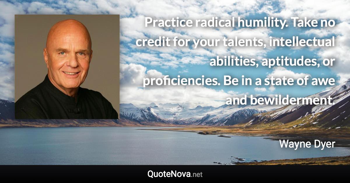 Practice radical humility. Take no credit for your talents, intellectual abilities, aptitudes, or proficiencies. Be in a state of awe and bewilderment. - Wayne Dyer quote