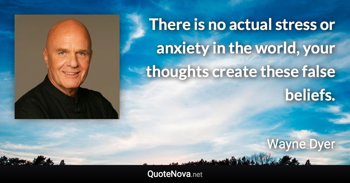 There is no actual stress or anxiety in the world, your thoughts create these false beliefs. - Wayne Dyer quote