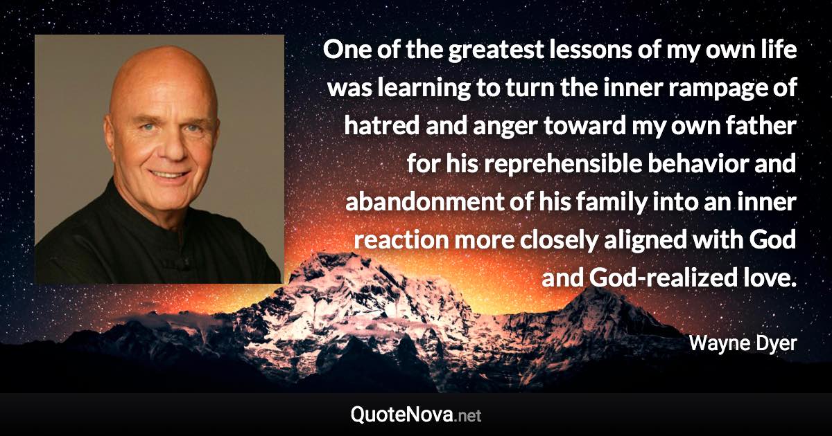 One of the greatest lessons of my own life was learning to turn the inner rampage of hatred and anger toward my own father for his reprehensible behavior and abandonment of his family into an inner reaction more closely aligned with God and God-realized love. - Wayne Dyer quote