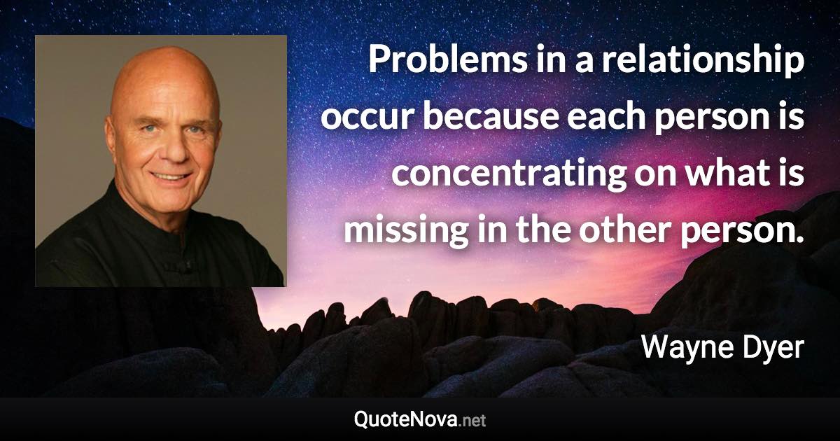 Problems in a relationship occur because each person is concentrating on what is missing in the other person. - Wayne Dyer quote