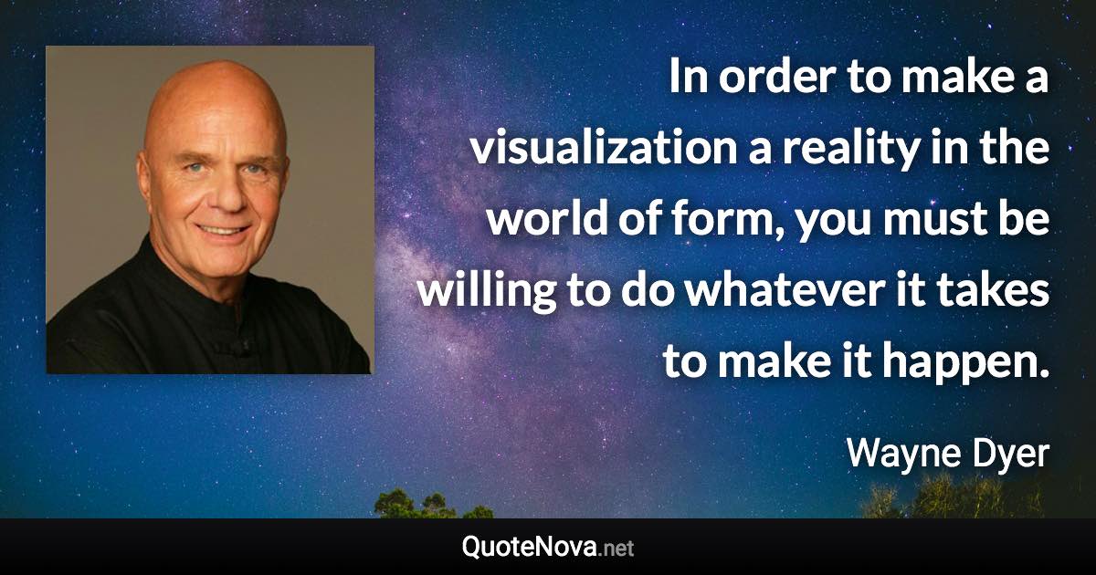 In order to make a visualization a reality in the world of form, you must be willing to do whatever it takes to make it happen. - Wayne Dyer quote