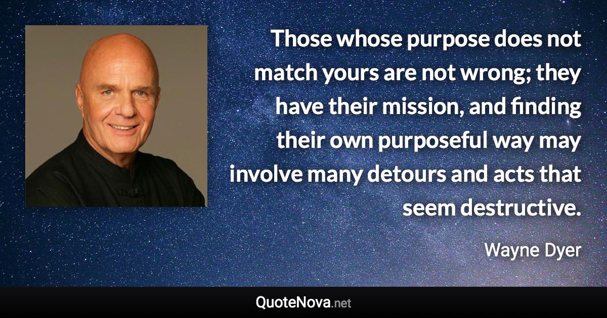 Those whose purpose does not match yours are not wrong; they have their mission, and finding their own purposeful way may involve many detours and acts that seem destructive. - Wayne Dyer quote