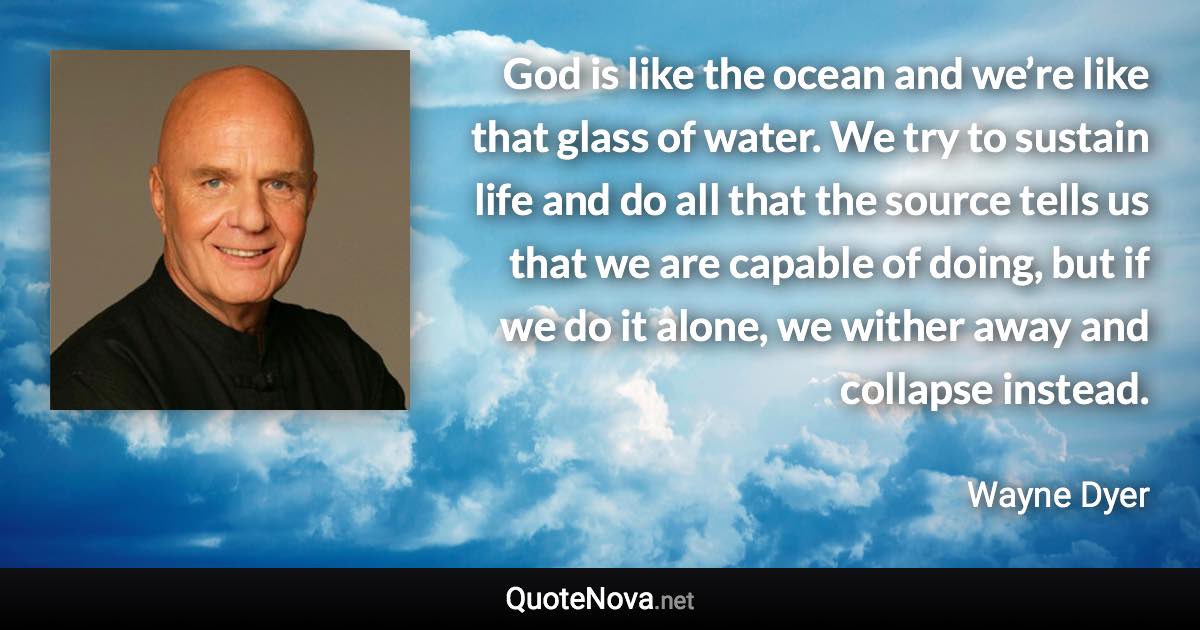 God is like the ocean and we’re like that glass of water. We try to sustain life and do all that the source tells us that we are capable of doing, but if we do it alone, we wither away and collapse instead. - Wayne Dyer quote