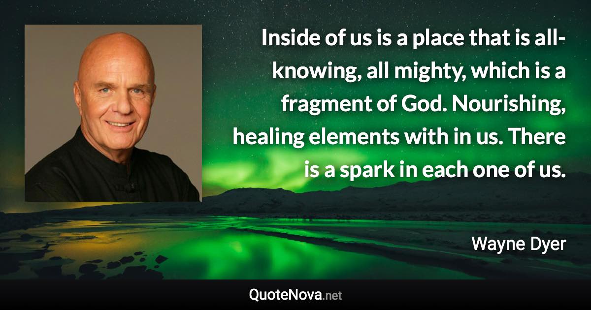 Inside of us is a place that is all-knowing, all mighty, which is a fragment of God. Nourishing, healing elements with in us. There is a spark in each one of us. - Wayne Dyer quote