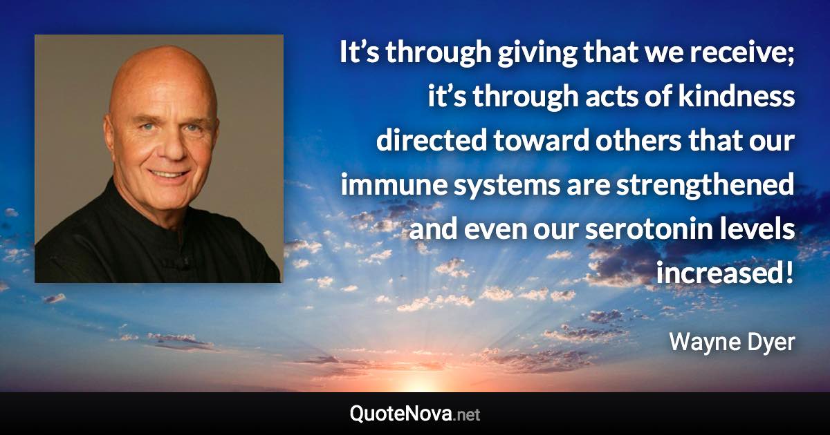 It’s through giving that we receive; it’s through acts of kindness directed toward others that our immune systems are strengthened and even our serotonin levels increased! - Wayne Dyer quote