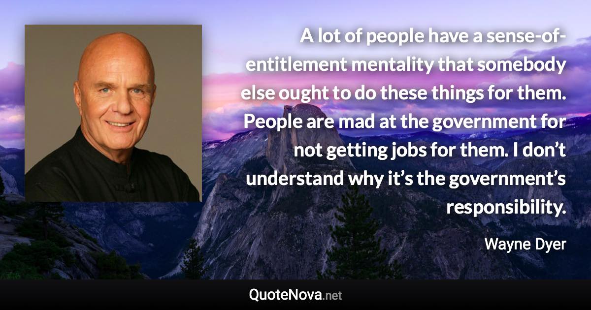 A lot of people have a sense-of-entitlement mentality that somebody else ought to do these things for them. People are mad at the government for not getting jobs for them. I don’t understand why it’s the government’s responsibility. - Wayne Dyer quote