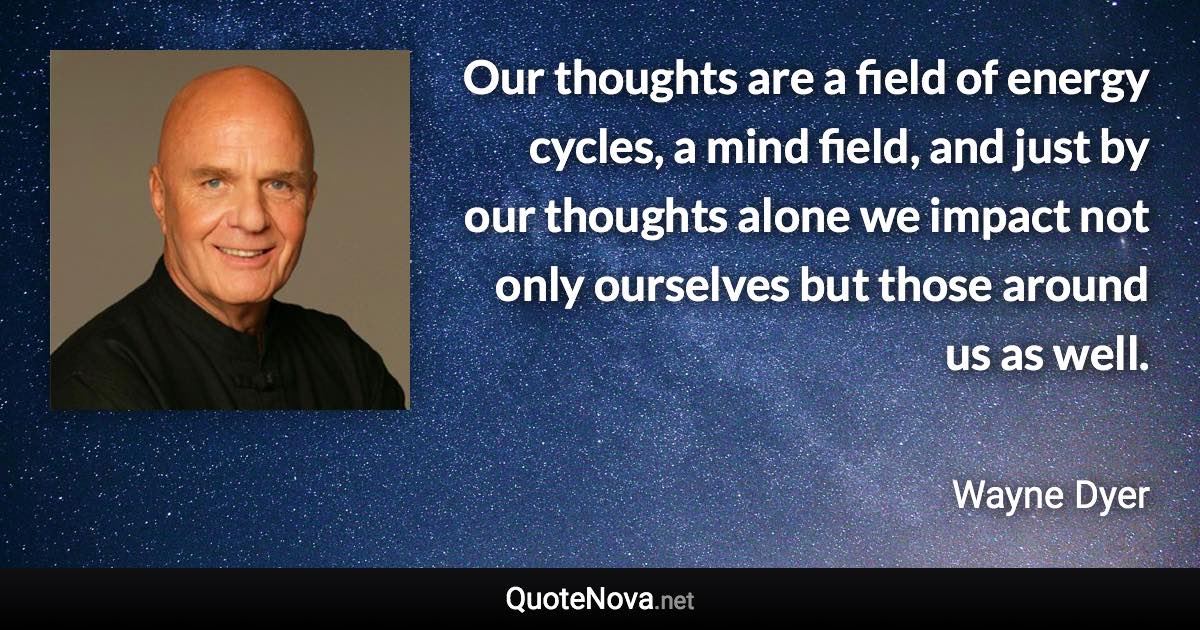 Our thoughts are a field of energy cycles, a mind field, and just by our thoughts alone we impact not only ourselves but those around us as well. - Wayne Dyer quote