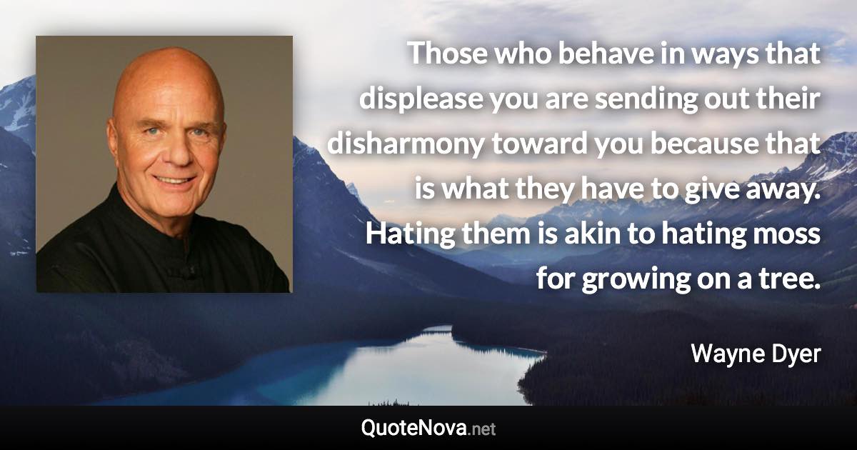 Those who behave in ways that displease you are sending out their disharmony toward you because that is what they have to give away. Hating them is akin to hating moss for growing on a tree. - Wayne Dyer quote