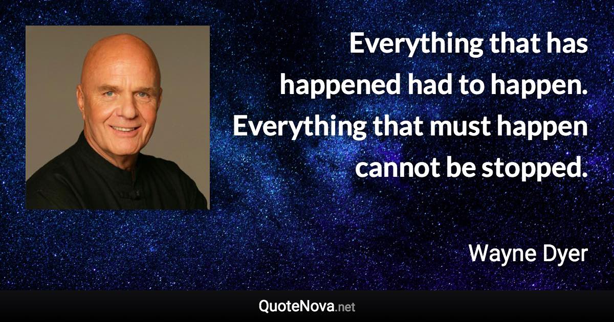 Everything that has happened had to happen. Everything that must happen cannot be stopped. - Wayne Dyer quote