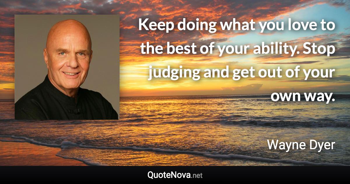 Keep doing what you love to the best of your ability. Stop judging and get out of your own way. - Wayne Dyer quote