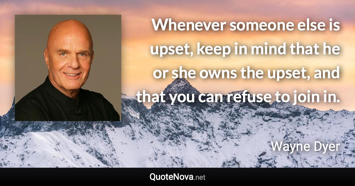 Whenever someone else is upset, keep in mind that he or she owns the upset, and that you can refuse to join in. - Wayne Dyer quote