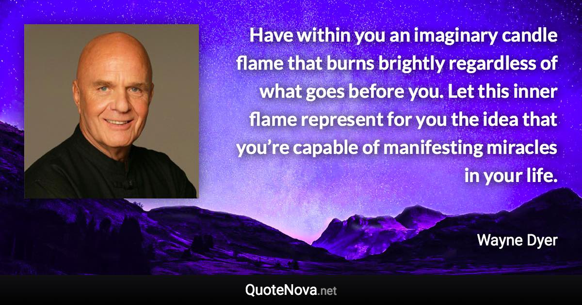 Have within you an imaginary candle flame that burns brightly regardless of what goes before you. Let this inner flame represent for you the idea that you’re capable of manifesting miracles in your life. - Wayne Dyer quote