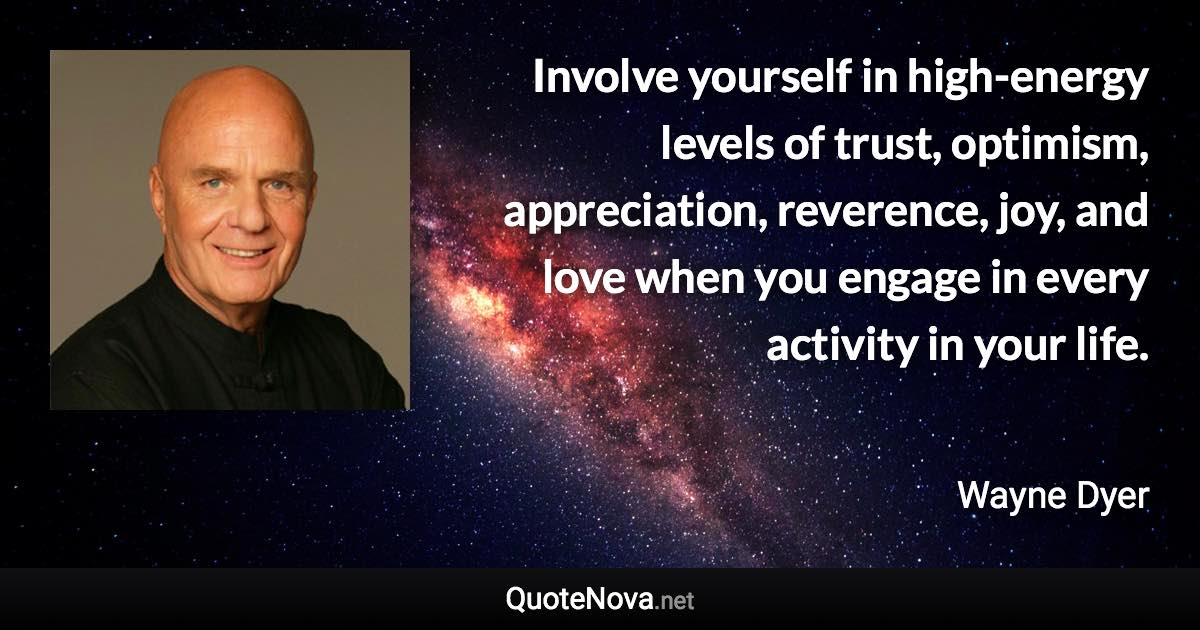 Involve yourself in high-energy levels of trust, optimism, appreciation, reverence, joy, and love when you engage in every activity in your life. - Wayne Dyer quote