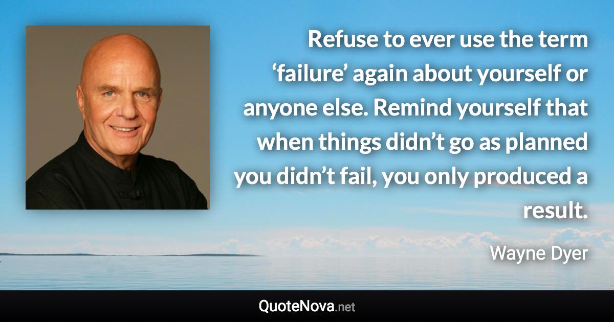 Refuse to ever use the term ‘failure’ again about yourself or anyone else. Remind yourself that when things didn’t go as planned you didn’t fail, you only produced a result. - Wayne Dyer quote