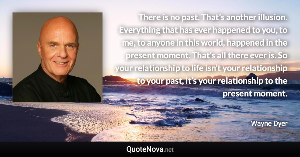 There is no past. That’s another illusion. Everything that has ever happened to you, to me, to anyone in this world, happened in the present moment. That’s all there ever is. So your relationship to life isn’t your relationship to your past, it’s your relationship to the present moment. - Wayne Dyer quote