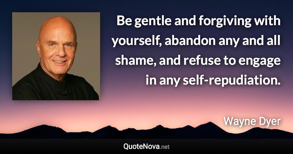 Be gentle and forgiving with yourself, abandon any and all shame, and refuse to engage in any self-repudiation. - Wayne Dyer quote