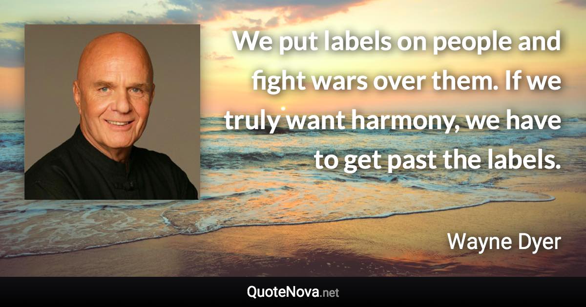 We put labels on people and fight wars over them. If we truly want harmony, we have to get past the labels. - Wayne Dyer quote