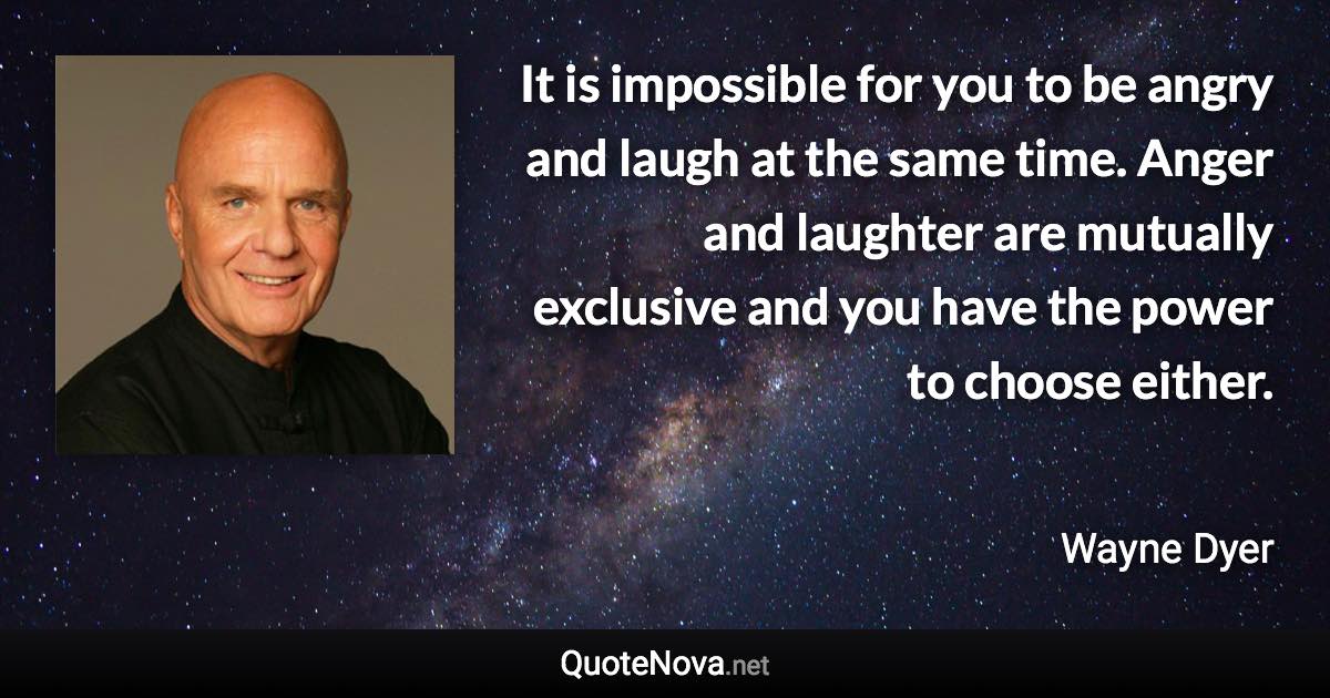 It is impossible for you to be angry and laugh at the same time. Anger and laughter are mutually exclusive and you have the power to choose either. - Wayne Dyer quote