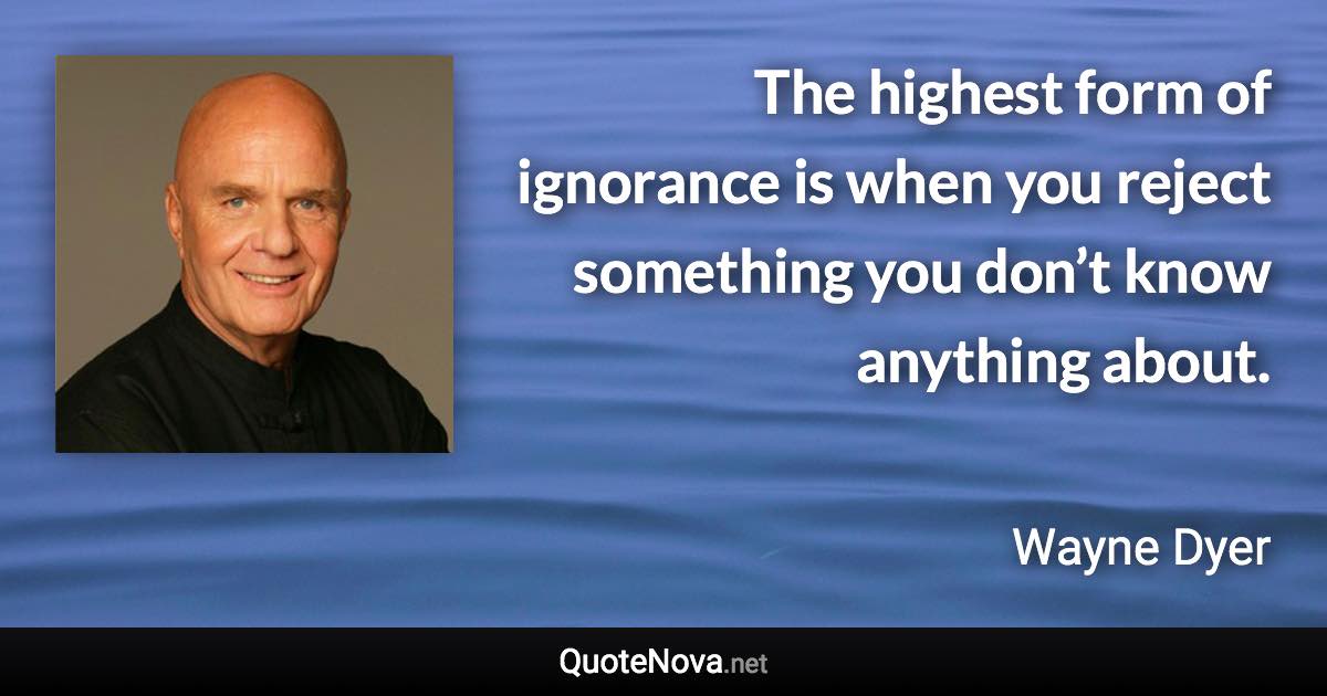 The highest form of ignorance is when you reject something you don’t know anything about. - Wayne Dyer quote