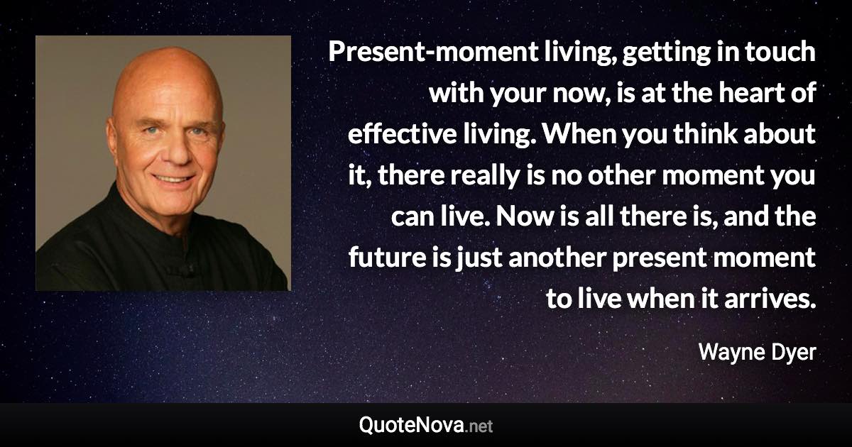 Present-moment living, getting in touch with your now, is at the heart of effective living. When you think about it, there really is no other moment you can live. Now is all there is, and the future is just another present moment to live when it arrives. - Wayne Dyer quote