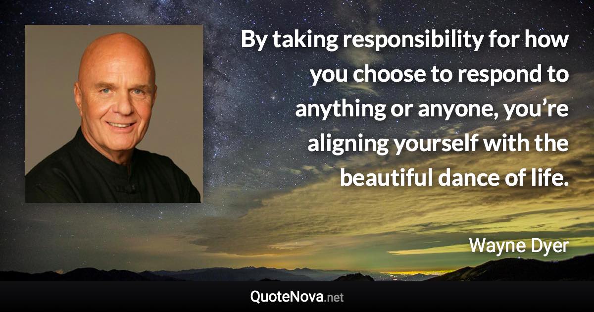 By taking responsibility for how you choose to respond to anything or anyone, you’re aligning yourself with the beautiful dance of life. - Wayne Dyer quote