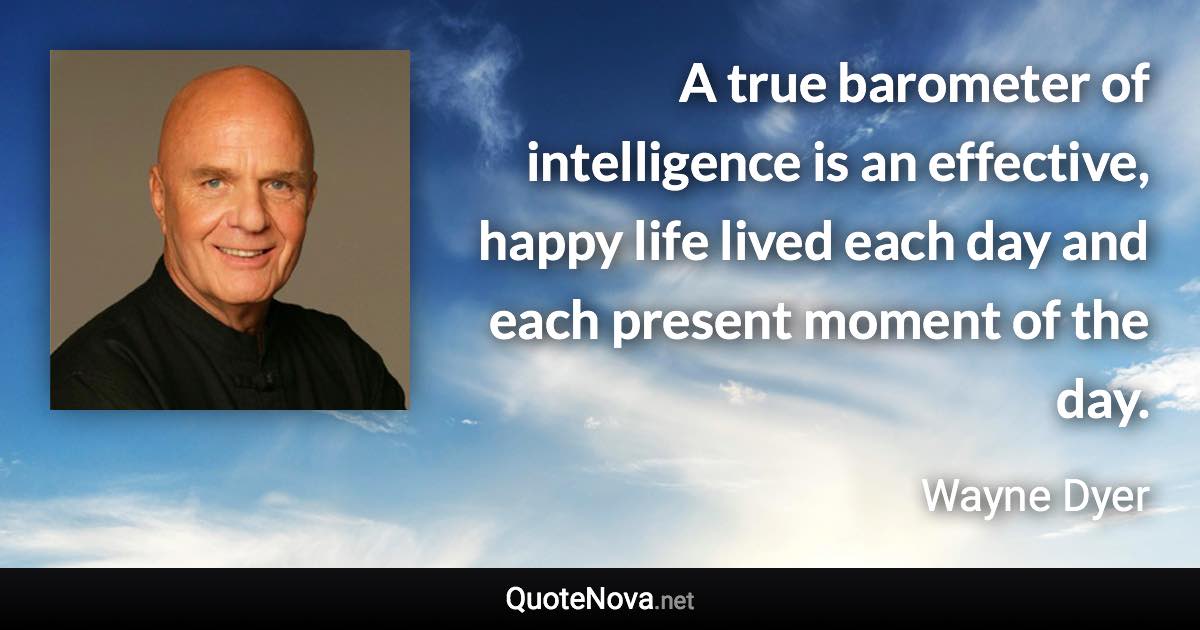 A true barometer of intelligence is an effective, happy life lived each day and each present moment of the day. - Wayne Dyer quote