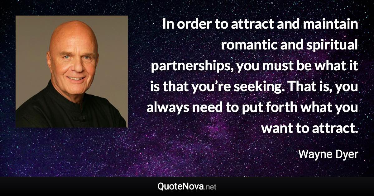 In order to attract and maintain romantic and spiritual partnerships, you must be what it is that you’re seeking. That is, you always need to put forth what you want to attract. - Wayne Dyer quote